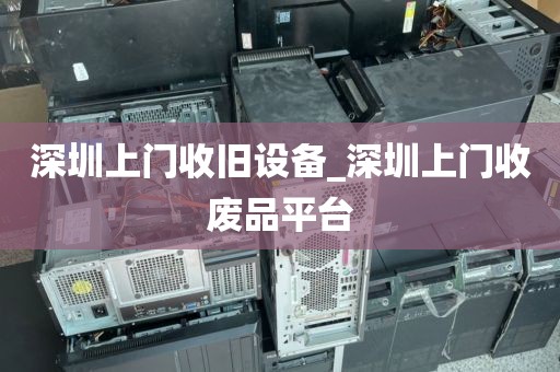 深圳上门收旧设备_深圳上门收废品平台