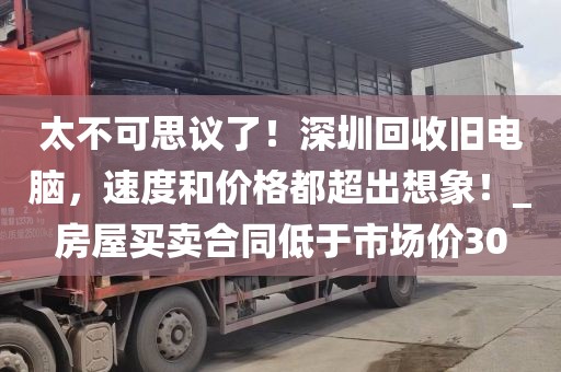 太不可思议了！深圳回收旧电脑，速度和价格都超出想象！_房屋买卖合同低于市场价30