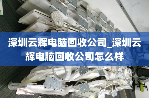 深圳云辉电脑回收公司_深圳云辉电脑回收公司怎么样