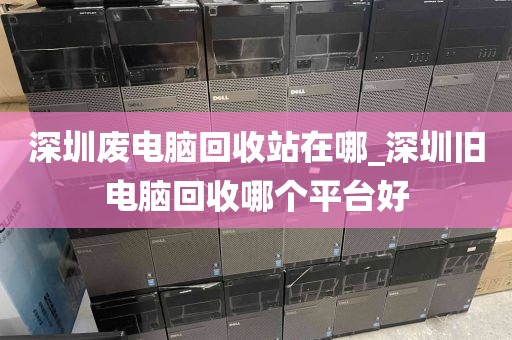 深圳废电脑回收站在哪_深圳旧电脑回收哪个平台好