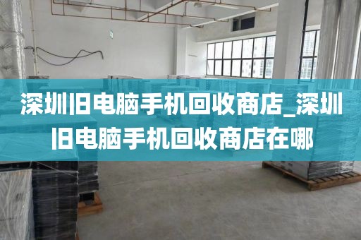深圳旧电脑手机回收商店_深圳旧电脑手机回收商店在哪