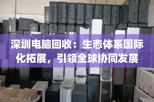 深圳电脑回收:生态体系国际化拓展,引领全球协同发展