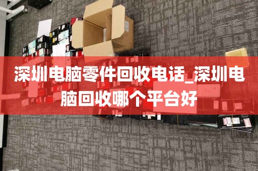 深圳电脑零件回收电话_深圳电脑回收哪个平台好