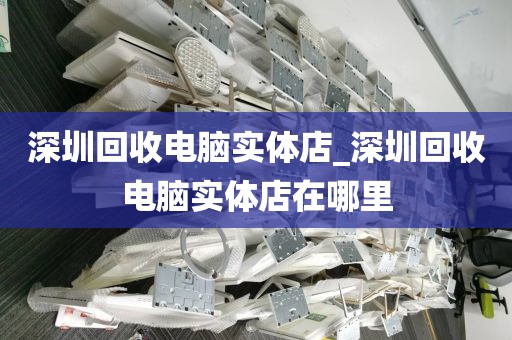 深圳回收电脑实体店_深圳回收电脑实体店在哪里