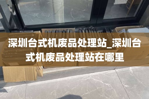深圳台式机废品处理站_深圳台式机废品处理站在哪里