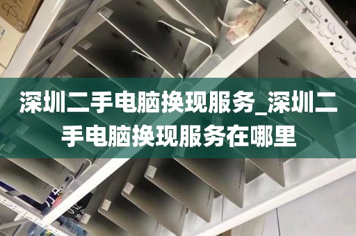 深圳二手电脑换现服务_深圳二手电脑换现服务在哪里
