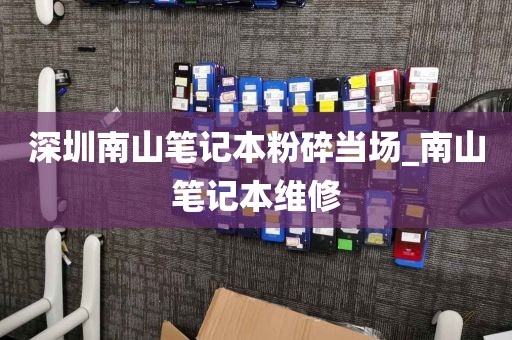 深圳南山笔记本粉碎当场_南山笔记本维修