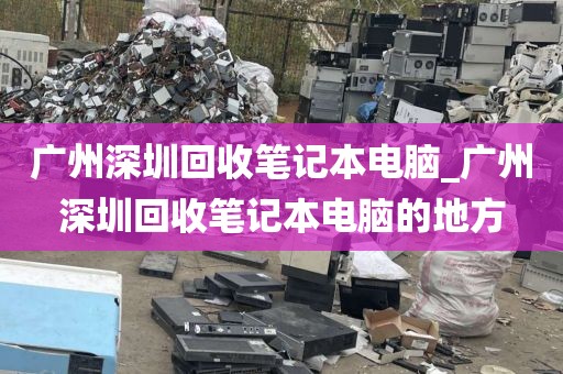 广州深圳回收笔记本电脑_广州深圳回收笔记本电脑的地方