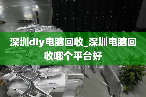 深圳diy电脑回收_深圳电脑回收哪个平台好
