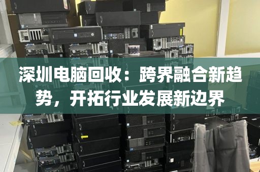 深圳电脑回收:跨界融合新趋势,开拓行业发展新边界