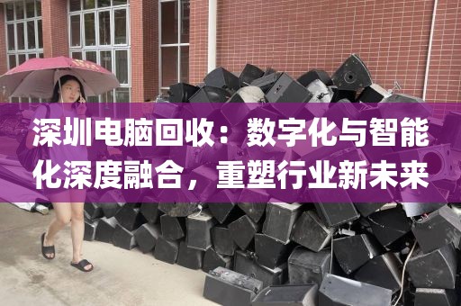 深圳电脑回收：数字化与智能化深度融合，重塑行业新未来