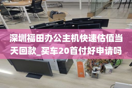 深圳福田办公主机快速估值当天回款_买车20首付好申请吗
