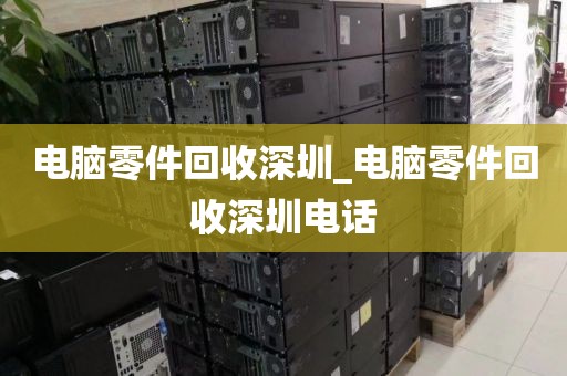 电脑零件回收深圳_电脑零件回收深圳电话