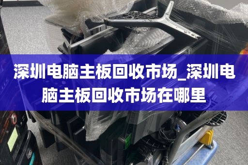 深圳电脑主板回收市场_深圳电脑主板回收市场在哪里