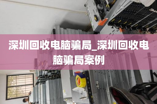 深圳回收电脑骗局_深圳回收电脑骗局案例