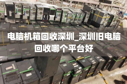 电脑机箱回收深圳_深圳旧电脑回收哪个平台好