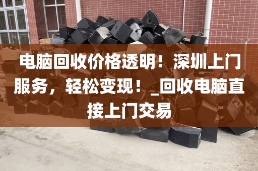 电脑回收价格透明！深圳上门服务，轻松变现！_回收电脑直接上门交易