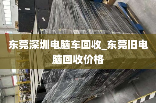 东莞深圳电脑车回收_东莞旧电脑回收价格