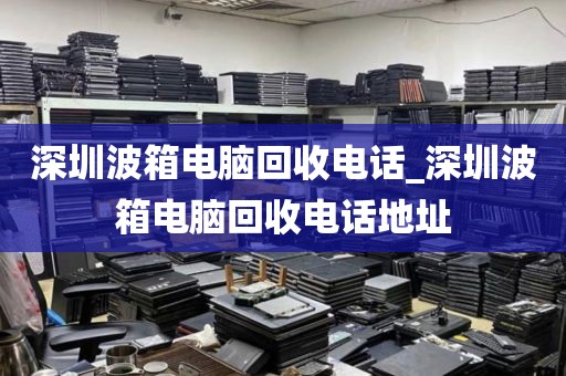 深圳波箱电脑回收电话_深圳波箱电脑回收电话地址