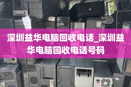 深圳益华电脑回收电话_深圳益华电脑回收电话号码