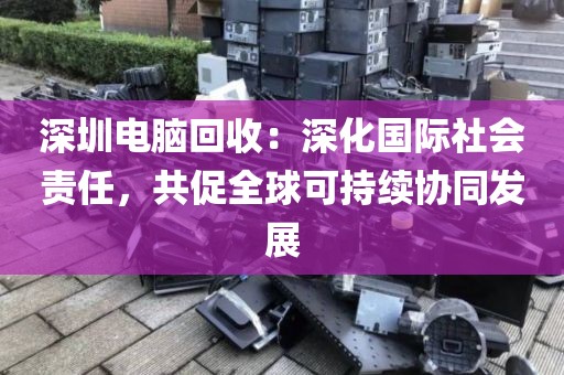 深圳电脑回收:深化国际社会责任,共促全球可持续协同发展