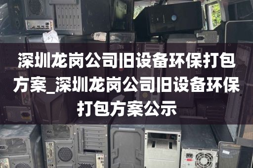 深圳龙岗公司旧设备环保打包方案_深圳龙岗公司旧设备环保打包方案公示