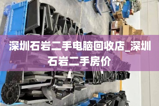 深圳石岩二手电脑回收店_深圳石岩二手房价