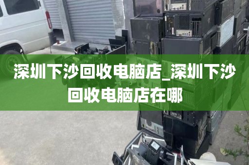 深圳下沙回收电脑店_深圳下沙回收电脑店在哪