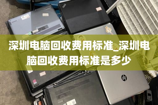 深圳电脑回收费用标准_深圳电脑回收费用标准是多少