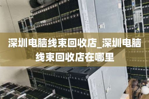 深圳电脑线束回收店_深圳电脑线束回收店在哪里