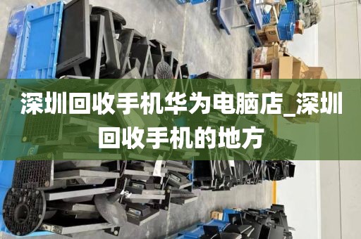 深圳回收手机华为电脑店_深圳回收手机的地方