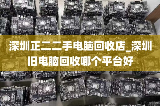 深圳正二二手电脑回收店_深圳旧电脑回收哪个平台好