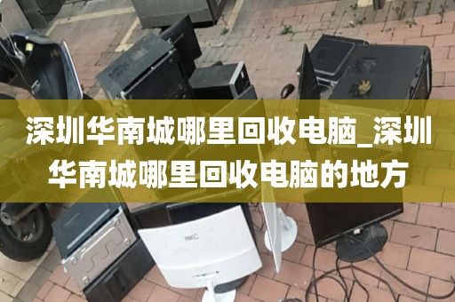 深圳华南城哪里回收电脑_深圳华南城哪里回收电脑的地方