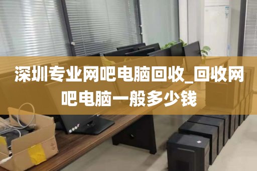 深圳专业网吧电脑回收_回收网吧电脑一般多少钱